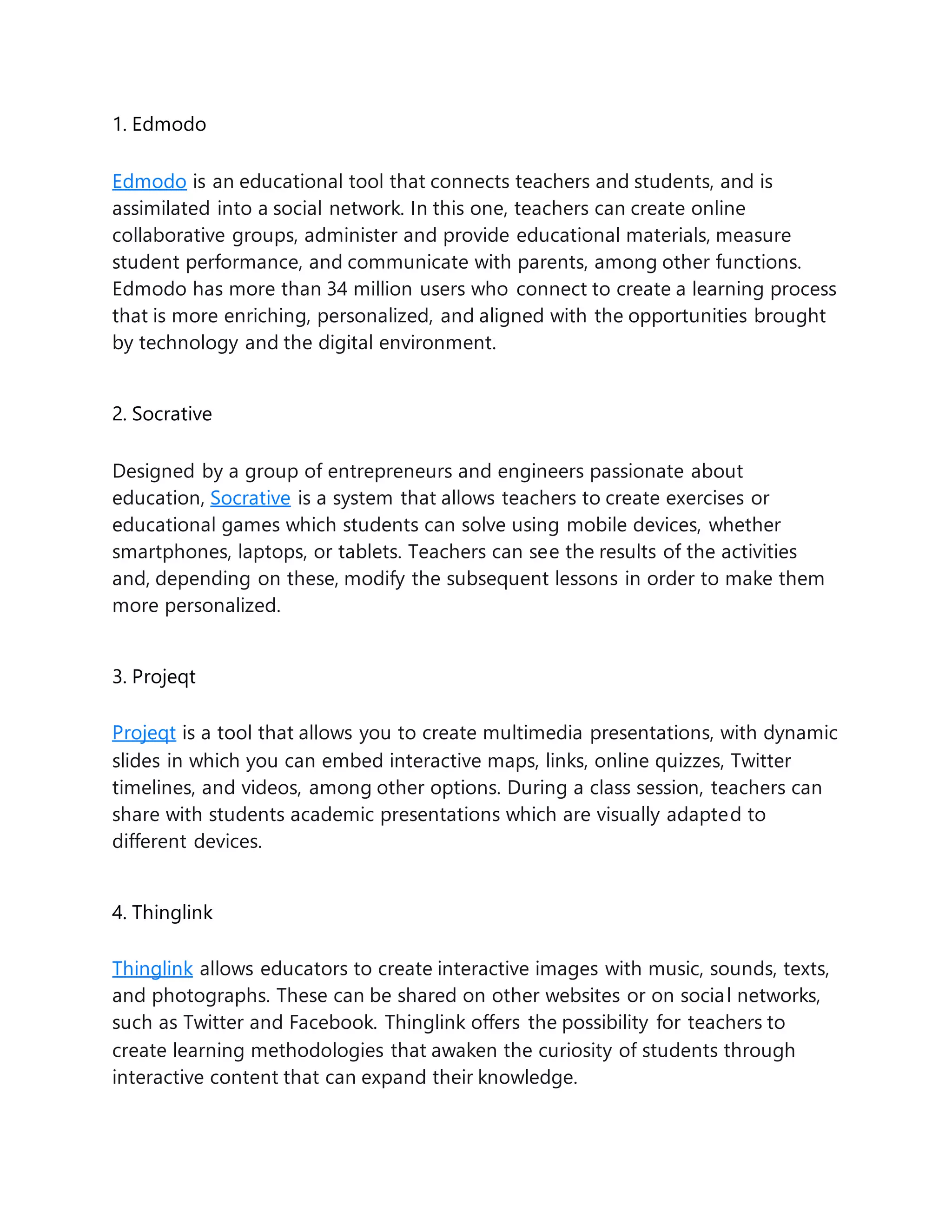 1. Edmodo
Edmodo is an educational tool that connects teachers and students, and is
assimilated into a social network. In this one, teachers can create online
collaborative groups, administer and provide educational materials, measure
student performance, and communicate with parents, among other functions.
Edmodo has more than 34 million users who connect to create a learning process
that is more enriching, personalized, and aligned with the opportunities brought
by technology and the digital environment.
2. Socrative
Designed by a group of entrepreneurs and engineers passionate about
education, Socrative is a system that allows teachers to create exercises or
educational games which students can solve using mobile devices, whether
smartphones, laptops, or tablets. Teachers can see the results of the activities
and, depending on these, modify the subsequent lessons in order to make them
more personalized.
3. Projeqt
Projeqt is a tool that allows you to create multimedia presentations, with dynamic
slides in which you can embed interactive maps, links, online quizzes, Twitter
timelines, and videos, among other options. During a class session, teachers can
share with students academic presentations which are visually adapted to
different devices.
4. Thinglink
Thinglink allows educators to create interactive images with music, sounds, texts,
and photographs. These can be shared on other websites or on social networks,
such as Twitter and Facebook. Thinglink offers the possibility for teachers to
create learning methodologies that awaken the curiosity of students through
interactive content that can expand their knowledge.
 