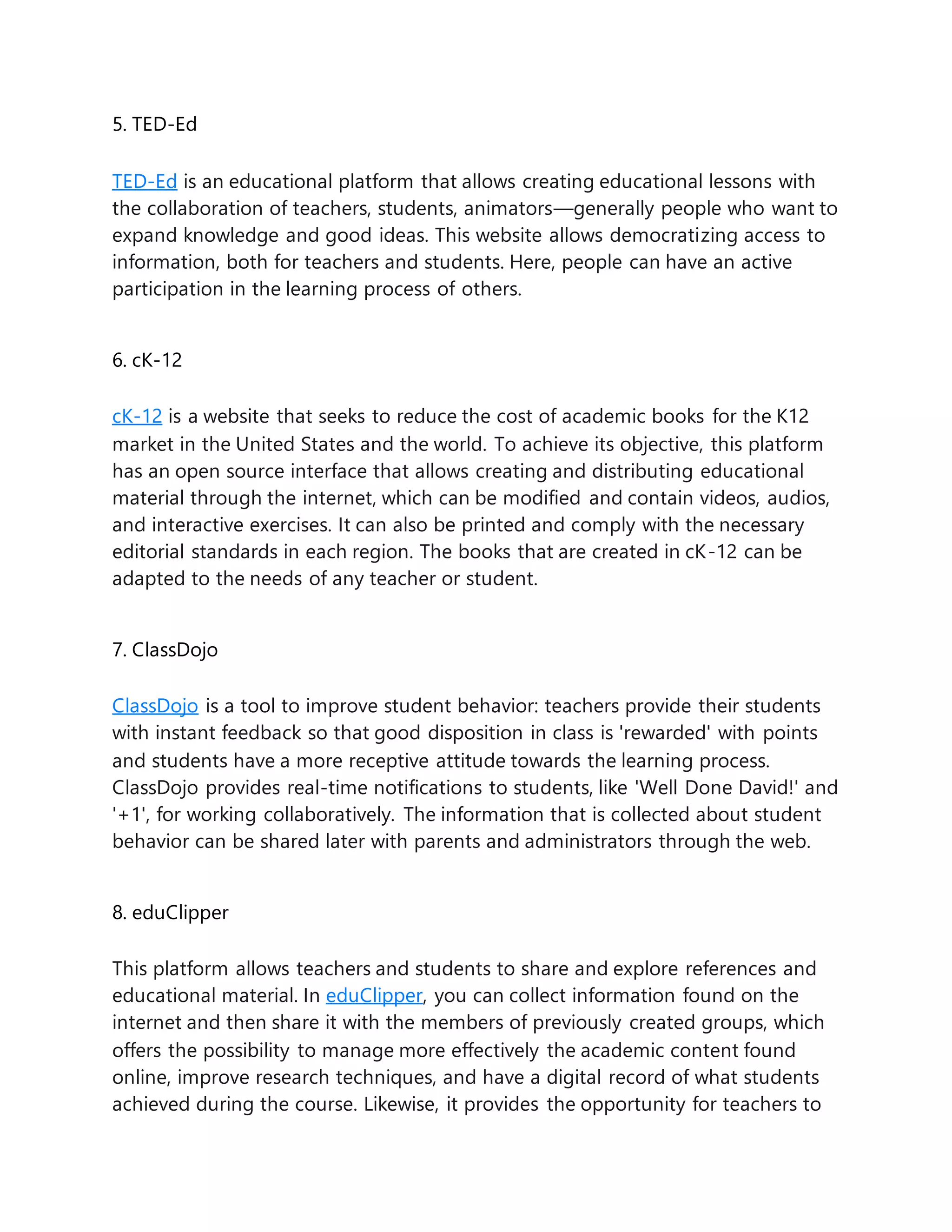 5. TED-Ed
TED-Ed is an educational platform that allows creating educational lessons with
the collaboration of teachers, students, animators—generally people who want to
expand knowledge and good ideas. This website allows democratizing access to
information, both for teachers and students. Here, people can have an active
participation in the learning process of others.
6. cK-12
cK-12 is a website that seeks to reduce the cost of academic books for the K12
market in the United States and the world. To achieve its objective, this platform
has an open source interface that allows creating and distributing educational
material through the internet, which can be modified and contain videos, audios,
and interactive exercises. It can also be printed and comply with the necessary
editorial standards in each region. The books that are created in cK-12 can be
adapted to the needs of any teacher or student.
7. ClassDojo
ClassDojo is a tool to improve student behavior: teachers provide their students
with instant feedback so that good disposition in class is 'rewarded' with points
and students have a more receptive attitude towards the learning process.
ClassDojo provides real-time notifications to students, like 'Well Done David!' and
'+1', for working collaboratively. The information that is collected about student
behavior can be shared later with parents and administrators through the web.
8. eduClipper
This platform allows teachers and students to share and explore references and
educational material. In eduClipper, you can collect information found on the
internet and then share it with the members of previously created groups, which
offers the possibility to manage more effectively the academic content found
online, improve research techniques, and have a digital record of what students
achieved during the course. Likewise, it provides the opportunity for teachers to
 