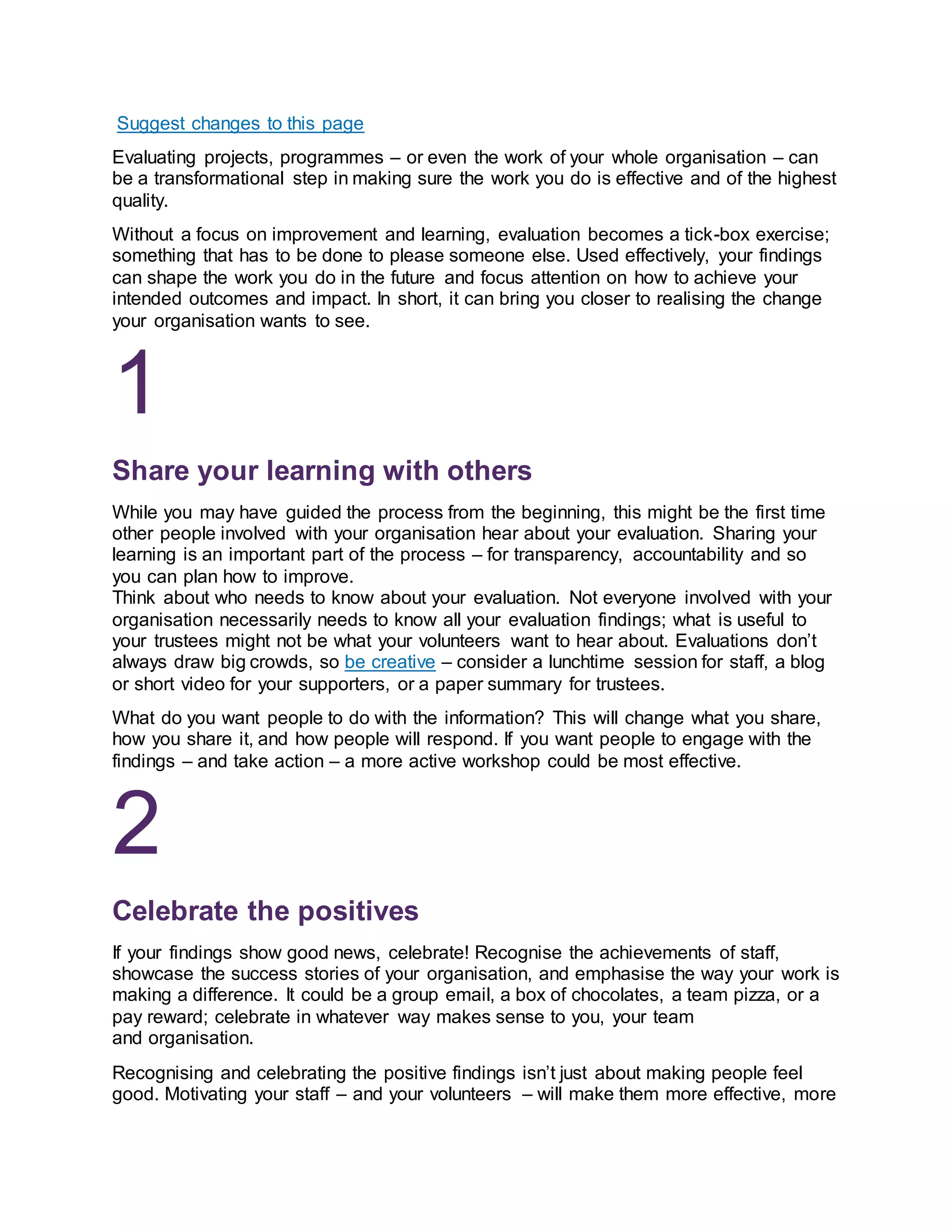 Suggest changes to this page
Evaluating projects, programmes – or even the work of your whole organisation – can
be a transformational step in making sure the work you do is effective and of the highest
quality.
Without a focus on improvement and learning, evaluation becomes a tick-box exercise;
something that has to be done to please someone else. Used effectively, your findings
can shape the work you do in the future and focus attention on how to achieve your
intended outcomes and impact. In short, it can bring you closer to realising the change
your organisation wants to see.
1
Share your learning with others
While you may have guided the process from the beginning, this might be the first time
other people involved with your organisation hear about your evaluation. Sharing your
learning is an important part of the process – for transparency, accountability and so
you can plan how to improve.
Think about who needs to know about your evaluation. Not everyone involved with your
organisation necessarily needs to know all your evaluation findings; what is useful to
your trustees might not be what your volunteers want to hear about. Evaluations don’t
always draw big crowds, so be creative – consider a lunchtime session for staff, a blog
or short video for your supporters, or a paper summary for trustees.
What do you want people to do with the information? This will change what you share,
how you share it, and how people will respond. If you want people to engage with the
findings – and take action – a more active workshop could be most effective.
2
Celebrate the positives
If your findings show good news, celebrate! Recognise the achievements of staff,
showcase the success stories of your organisation, and emphasise the way your work is
making a difference. It could be a group email, a box of chocolates, a team pizza, or a
pay reward; celebrate in whatever way makes sense to you, your team
and organisation.
Recognising and celebrating the positive findings isn’t just about making people feel
good. Motivating your staff – and your volunteers – will make them more effective, more
 
