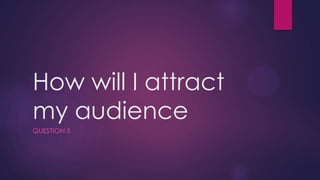 How will I attract
my audience
QUESTION 5
 