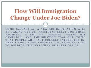 COME JANUARY 20, A NEW ADMINISTRATION WILL
BE TAKING OFFICE. PRESIDENT -ELECT JOE BIDEN
PROMISED A LOT OF CHANGES DURING HIS
CAMPAIGN, AND IMMIGRATION WAS ONE TOPIC
THAT PEOPLE ARE PARTICULARLY INTERESTED IN.
HERE’S THE LATEST IMMIGRATION NEWS RELATED
TO JOE BIDEN’S PLANS WHEN HE TAKES OFFICE.
How Will Immigration
Change Under Joe Biden?
 