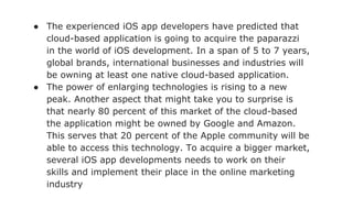 ● The experienced iOS app developers have predicted that
cloud-based application is going to acquire the paparazzi
in the world of iOS development. In a span of 5 to 7 years,
global brands, international businesses and industries will
be owning at least one native cloud-based application.
● The power of enlarging technologies is rising to a new
peak. Another aspect that might take you to surprise is
that nearly 80 percent of this market of the cloud-based
the application might be owned by Google and Amazon.
This serves that 20 percent of the Apple community will be
able to access this technology. To acquire a bigger market,
several iOS app developments needs to work on their
skills and implement their place in the online marketing
industry
 