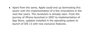 ● Apart from the same, Apple could end up dominating this
sector with the implementation of a few innovations in the
next few years. The revolution is already seen. From the
journey of iPhone launched in 2007 to implementation of
App Store, updates installed in the operating system to
launch of iOS 13 with new exclusive features.
 