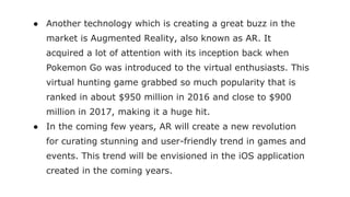● Another technology which is creating a great buzz in the
market is Augmented Reality, also known as AR. It
acquired a lot of attention with its inception back when
Pokemon Go was introduced to the virtual enthusiasts. This
virtual hunting game grabbed so much popularity that is
ranked in about $950 million in 2016 and close to $900
million in 2017, making it a huge hit.
● In the coming few years, AR will create a new revolution
for curating stunning and user-friendly trend in games and
events. This trend will be envisioned in the iOS application
created in the coming years.
 