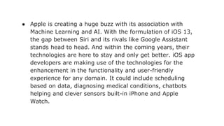 ● Apple is creating a huge buzz with its association with
Machine Learning and AI. With the formulation of iOS 13,
the gap between Siri and its rivals like Google Assistant
stands head to head. And within the coming years, their
technologies are here to stay and only get better. iOS app
developers are making use of the technologies for the
enhancement in the functionality and user-friendly
experience for any domain. It could include scheduling
based on data, diagnosing medical conditions, chatbots
helping and clever sensors built-in iPhone and Apple
Watch.
 
