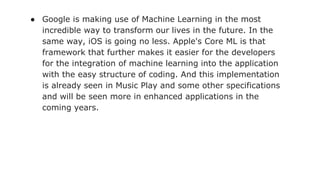 ● Google is making use of Machine Learning in the most
incredible way to transform our lives in the future. In the
same way, iOS is going no less. Apple's Core ML is that
framework that further makes it easier for the developers
for the integration of machine learning into the application
with the easy structure of coding. And this implementation
is already seen in Music Play and some other specifications
and will be seen more in enhanced applications in the
coming years.
 