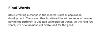 Final Words -
iOS is creating a change in the modern world of application
development. There are other functionalities will serve as a boon as
paving the pathway to updated technological trends. In the next few
years, iOS development will evolve and for the good.
 