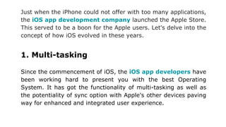 Just when the iPhone could not offer with too many applications,
the iOS app development company launched the Apple Store.
This served to be a boon for the Apple users. Let's delve into the
concept of how iOS evolved in these years.
1. Multi-tasking
Since the commencement of iOS, the iOS app developers have
been working hard to present you with the best Operating
System. It has got the functionality of multi-tasking as well as
the potentiality of sync option with Apple's other devices paving
way for enhanced and integrated user experience.
 