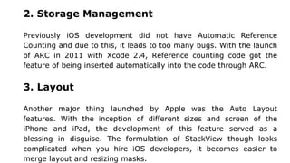 2. Storage Management
Previously iOS development did not have Automatic Reference
Counting and due to this, it leads to too many bugs. With the launch
of ARC in 2011 with Xcode 2.4, Reference counting code got the
feature of being inserted automatically into the code through ARC.
3. Layout
Another major thing launched by Apple was the Auto Layout
features. With the inception of different sizes and screen of the
iPhone and iPad, the development of this feature served as a
blessing in disguise. The formulation of StackView though looks
complicated when you hire iOS developers, it becomes easier to
merge layout and resizing masks.
 
