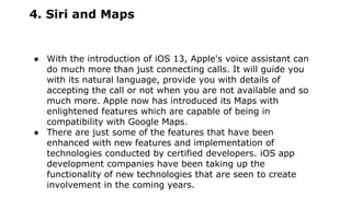 4. Siri and Maps
● With the introduction of iOS 13, Apple's voice assistant can
do much more than just connecting calls. It will guide you
with its natural language, provide you with details of
accepting the call or not when you are not available and so
much more. Apple now has introduced its Maps with
enlightened features which are capable of being in
compatibility with Google Maps.
● There are just some of the features that have been
enhanced with new features and implementation of
technologies conducted by certified developers. iOS app
development companies have been taking up the
functionality of new technologies that are seen to create
involvement in the coming years.
 