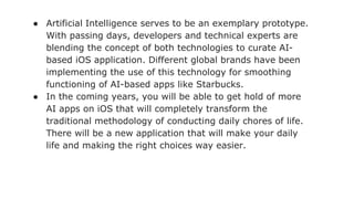 ● Artificial Intelligence serves to be an exemplary prototype.
With passing days, developers and technical experts are
blending the concept of both technologies to curate AI-
based iOS application. Different global brands have been
implementing the use of this technology for smoothing
functioning of AI-based apps like Starbucks.
● In the coming years, you will be able to get hold of more
AI apps on iOS that will completely transform the
traditional methodology of conducting daily chores of life.
There will be a new application that will make your daily
life and making the right choices way easier.
 