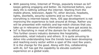 ● With passing time, Internet of Things, popularly known as IoT
keeps getting engaging and better. As mentioned before, your
daily life is nothing without the internet. Starting from the
mobile phone, television, Apple TV, other devices, headsets,
lights, doorbells, security systems and so much more;
everything is internet-based. Here, iOS app development is not
improving the experience to look around at things. Rather you
will be presented with realistic and top-notch choices that you
take up in relevance of the information you have got access to.
● IoT is flourishing in most of the domain for its ethical usability.
This further covers industry domains like hospitality,
automobile, retail industry and others. It is quite amusing to
delve into understanding how the trends have been developing
and reaching every sector within a span of the next few years.
It is the change for the good. Along with this, collaborating
with AI, IoT has got the capability to elevate customer
experience on a global scale.
 