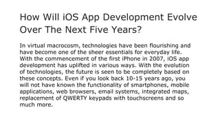 How Will iOS App Development Evolve
Over The Next Five Years?
In virtual macrocosm, technologies have been flourishing and
have become one of the sheer essentials for everyday life.
With the commencement of the first iPhone in 2007, iOS app
development has uplifted in various ways. With the evolution
of technologies, the future is seen to be completely based on
these concepts. Even if you look back 10-15 years ago, you
will not have known the functionality of smartphones, mobile
applications, web browsers, email systems, integrated maps,
replacement of QWERTY keypads with touchscreens and so
much more.
 
