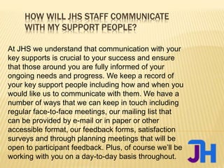 HOW WILL JHS STAFF COMMUNICATE
WITH MY SUPPORT PEOPLE?
At JHS we understand that communication with your
key supports is crucial to your success and ensure
that those around you are fully informed of your
ongoing needs and progress. We keep a record of
your key support people including how and when you
would like us to communicate with them. We have a
number of ways that we can keep in touch including
regular face-to-face meetings, our mailing list that
can be provided by e-mail or in paper or other
accessible format, our feedback forms, satisfaction
surveys and through planning meetings that will be
open to participant feedback. Plus, of course we’ll be
working with you on a day-to-day basis throughout.
 