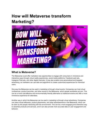 How will Metaverse transform
Marketing?
What is Metaverse?
The Metaverse could offer marketers new opportunities to engage with consumers in immersive and
interactive ways through virtual reality experiences, social media platforms, Facebook paid ads,
Instagram Paid ads, and other digital channels. It may also enable more personalized and targeted
advertising, as marketers can use data and algorithms to create customized experiences for individual
users.
One way the Metaverse can be used in marketing is through virtual events. Companies can host virtual
conferences, product launches, and other events in the Metaverse, which people worldwide can join. This
can be a more cost-effective and environmentally friendly alternative to traditional events and offer a more
immersive experience for attendees.
Another way in which the Metaverse can be used in marketing is through virtual advertising. Companies
can place virtual billboards, product placements, and other advertisements in the Metaverse, which can
be seen by the people interacting with the environment. This can be a more engaging and interactive way
to advertise products and services, and it can also provide more accurate data on user engagement and
behavior.
 