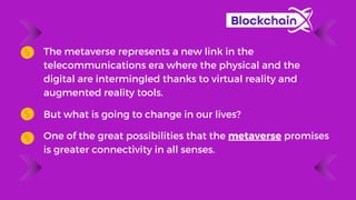 The metaverse represents a new link in the
telecommunications era where the physical and the
digital are intermingled thanks to virtual reality and
augmented reality tools.
But what is going to change in our lives?
One of the great possibilities that the metaverse promises
is greater connectivity in all senses.
 