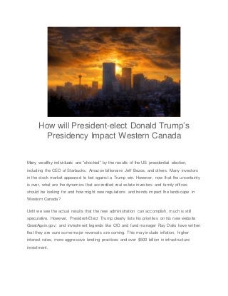 How will President-elect Donald Trump’s
Presidency Impact Western Canada
Many wealthy individuals are “shocked” by the results of the US presidential election,
including the CEO of Starbucks, Amazon billionaire Jeff Bezos, and others. Many investors
in the stock market appeared to bet against a Trump win. However, now that the uncertainty
is over, what are the dynamics that accredited real estate investors and family offices
should be looking for and how might new regulations and trends impact the landscape in
Western Canada?
Until we see the actual results that the new administration can accomplish, much is still
speculative. However, President-Elect Trump clearly lists his priorities on his new website
GreatAgain.gov, and investment legends like CIO and fund manager Ray Dalio have written
that they are sure some major reversals are coming. This may include inflation, higher
interest rates, more aggressive lending practices and over $500 billion in infrastructure
investment.
 