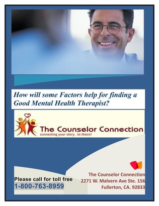 How will some Factors help for finding a
Good Mental Health Therapist?




                               The Counselor Connection
Please call for toll free   2271 W. Malvern Ave Ste. 156
1-800-763-8959                      Fullerton, CA. 92833
 