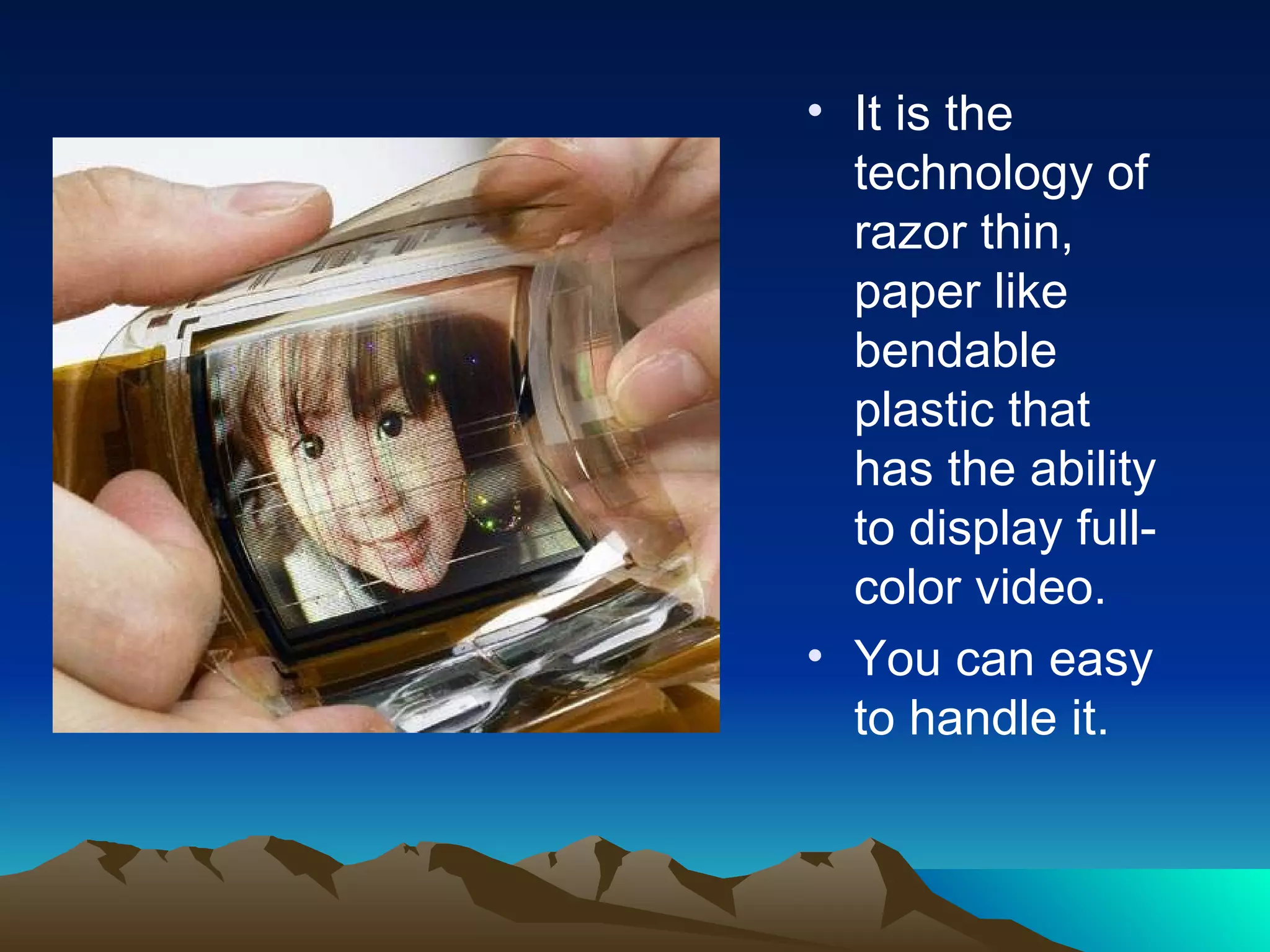 It is the technology of razor thin, paper like bendable plastic that has the ability to display full-color video. You can easy to handle it. 