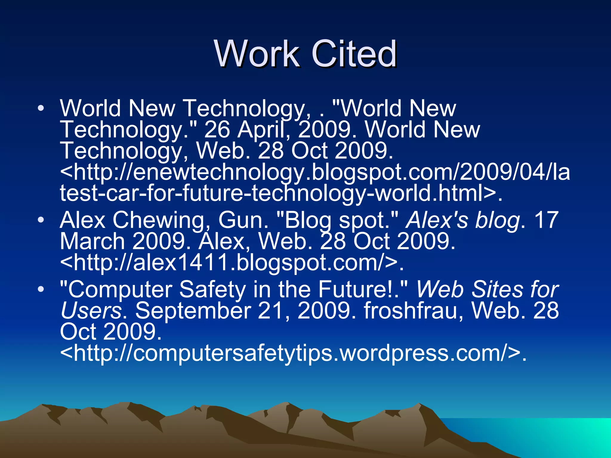 Work Cited World New Technology, . "World New Technology." 26 April, 2009. World New Technology, Web. 28 Oct 2009. <http://enewtechnology.blogspot.com/2009/04/latest-car-for-future-technology-world.html>.  Alex Chewing, Gun. "Blog spot."  Alex's blog . 17 March 2009. Alex, Web. 28 Oct 2009. <http://alex1411.blogspot.com/>.  "Computer Safety in the Future!."  Web Sites for Users . September 21, 2009. froshfrau, Web. 28 Oct 2009. <http://computersafetytips.wordpress.com/>.  