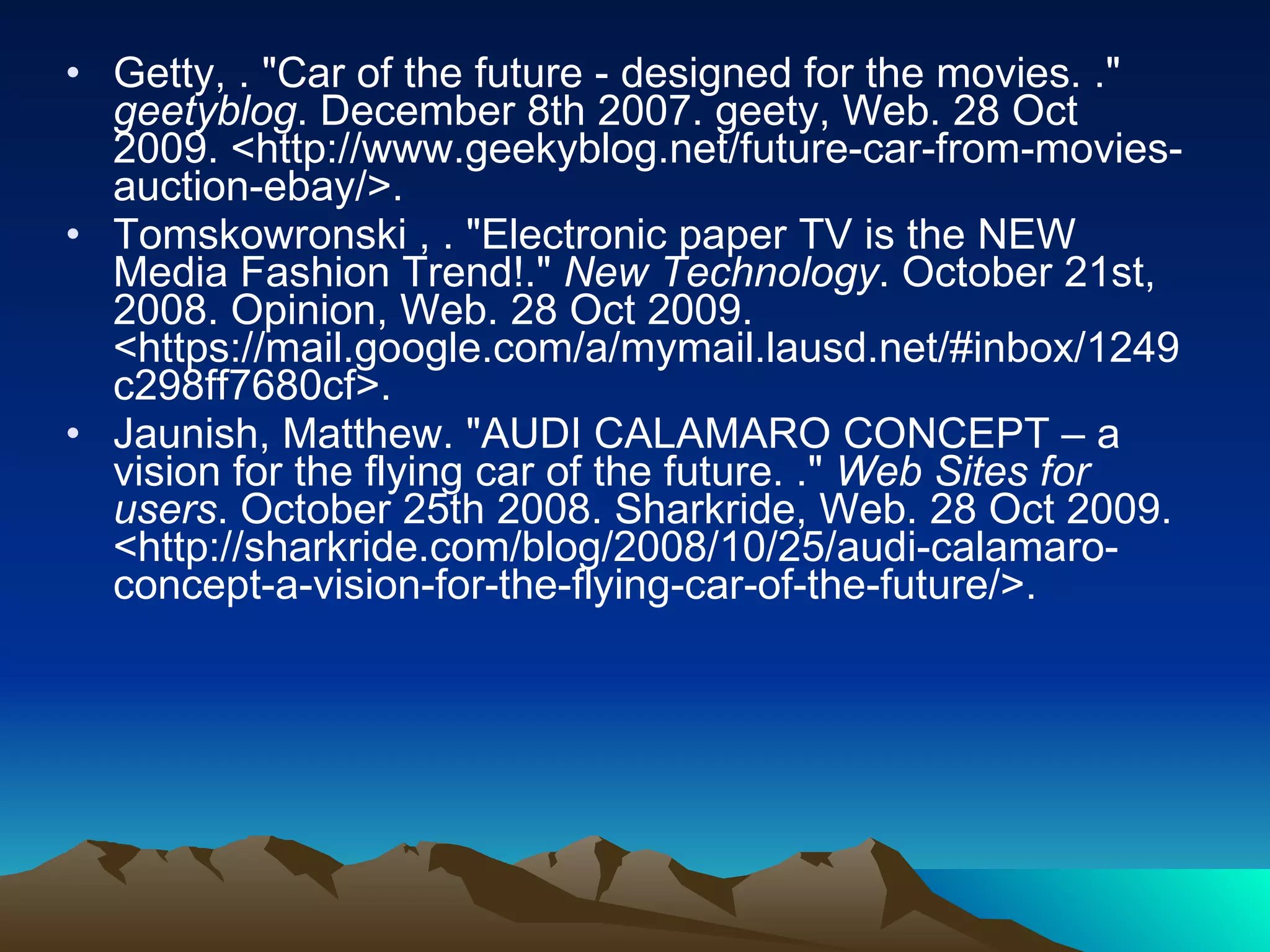 Getty, . "Car of the future - designed for the movies. ."  geetyblog . December 8th 2007. geety, Web. 28 Oct 2009. <http://www.geekyblog.net/future-car-from-movies-auction-ebay/>.  Tomskowronski , . "Electronic paper TV is the NEW Media Fashion Trend!."  New Technology . October 21st, 2008. Opinion, Web. 28 Oct 2009. <https://mail.google.com/a/mymail.lausd.net/#inbox/1249c298ff7680cf>.  Jaunish, Matthew. "AUDI CALAMARO CONCEPT – a vision for the flying car of the future. ."  Web Sites for users . October 25th 2008. Sharkride, Web. 28 Oct 2009. <http://sharkride.com/blog/2008/10/25/audi-calamaro-concept-a-vision-for-the-flying-car-of-the-future/>.  