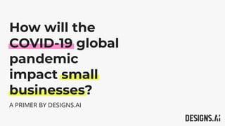A PRIMER BY DESIGNS.AI
How will the
COVID-19 global
pandemic
impact small
businesses?
 