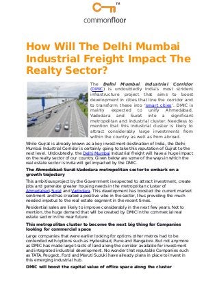How Will The Delhi Mumbai
Industrial Freight Impact The
Realty Sector?
The Delhi Mumbai Industrial Corridor
(DMIC) is undoubtedly India’s most strident
infrastructure project that aims to boost
development in cities that line the corridor and
to transform these into ‘smart cities’. DMIC is
mainly expected to unify Ahmedabad,
Vadodara and Surat into a significant
metropolitan and industrial cluster. Needless to
mention that this industrial cluster is likely to
attract considerably large investments from
within the country as well as from abroad.
While Gujrat is already known as a key investment destination of India, the Delhi
Mumbai Industrial Corridor is certainly going to take this reputation of Gujrat to the
next level. Undoubtedly, the Delhi Mumbai Industrial Freight will have a huge impact
on the realty sector of our country. Given below are some of the ways in which the
real estate sector is India will get impacted by the DMIC.
The Ahmedabad-Surat-Vadodara metropolitan sector to embark on a
growth trajectory
This ambitious project by the Government is expected to attract investment, create
jobs and generate greater housing needs in the metropolitan cluster of
Ahmedabad-Surat and Vadodara. This development has boosted the current market
sentiment and has created a positive vibe in the sector, thus providing the much
needed impetus to the real estate segment in the recent times.
Residential sales are likely to improve considerably in the next few years. Not to
mention, the huge demand that will be created by DMIC in the commercial real
estate sector in the near future.
This metropolitan cluster to become the next big thing for Companies
looking for commercial space
Large companies that were earlier looking for options other metros had to be
contended with options such as Hyderabad, Pune and Bangalore. But not anymore
as DMIC has made large tracts of land along the corridor available for investment
and integrated industrial development. No wonder that reputable Companies such
as TATA, Peugeot, Ford and Maruti Suzuki have already plans in place to invest in
this emerging industrial hub.
DMIC will boost the capital value of office space along the cluster
 