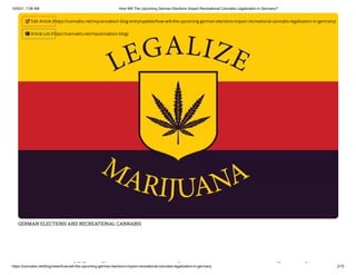 10/5/21, 7:58 AM How Will The Upcoming German Elections Impact Recreational Cannabis Legalization in Germany?
https://cannabis.net/blog/news/how-will-the-upcoming-german-elections-impact-recreational-cannabis-legalization-in-germany 2/15
GERMAN ELECTIONS AND RECREATIONAL CANNABIS
ill h i l i
 Edit Article (https://cannabis.net/mycannabis/c-blog-entry/update/how-will-the-upcoming-german-elections-impact-recreational-cannabis-legalization-in-germany)
 Article List (https://cannabis.net/mycannabis/c-blog)
 
