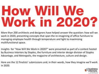 More than 200 architects and designers have helped answer the question: how will we
work in 2020, presenting concepts that span the re-imagining of office furniture to
managing employee health through temperature and light to maximizing
multifunctional space.
Insights for “How Will We Work in 2020?” were presented as part of a contest hosted
by Business Interiors by Staples, the furniture and interior design division of Staples
Advantage, and Metropolis, the magazine of architecture, culture and design.
Here are the 12 finalists’ submissions and, in their words, how they imagine we’ll work
in 2020.

 