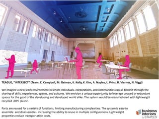 TEAGUE, “INTERSECT” (Team: C. Campbell, M. Geiman, K. Kelly, K. Kim, A. Naples, L. Prins, R. Viernes, N. Viggi)
We imagine a new work environment in which individuals, corporations, and communities can all benefit through the
sharing of skills, experiences, spaces, and cultures. We envision a unique opportunity to leverage unused or redundant
spaces for the good of the developing and developed world alike. The system would be manufactured with lightweight
recycled LDPE plastic.
Parts are reused for a variety of functions, limiting manufacturing complexities. The system is easy to
assemble and disassemble - increasing the ability to reuse in multiple configurations. Lightweight
properties reduce transportation costs.

 