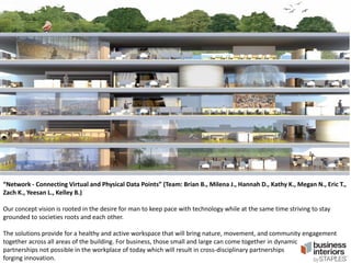 “Network - Connecting Virtual and Physical Data Points” (Team: Brian B., Milena J., Hannah D., Kathy K., Megan N., Eric T.,
Zach K., Yeesan L., Kelley B.)

Our concept vision is rooted in the desire for man to keep pace with technology while at the same time striving to stay
grounded to societies roots and each other.
The solutions provide for a healthy and active workspace that will bring nature, movement, and community engagement
together across all areas of the building. For business, those small and large can come together in dynamic
partnerships not possible in the workplace of today which will result in cross-disciplinary partnerships
forging innovation.

 