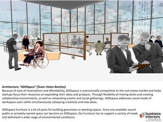 Architecture, “ADDSpace” (Team: Helen Bentley)
Because of ease of reservations and affordability, ADDspace is economically competitive to the real estate market and helps
startups focus their resources on expanding their ideas and products. Through flexibility of moving desks and creating
collaborative environments, as well as networking events and social gatherings, ADDspace addresses social needs of
workspace users while simultaneously catalyzing creativity and new ideas.
ADDspace furniture is a kit-of-parts for building grassroots co-working spaces. Since any available vacant
public or privately owned space can become an ADDspace, the furniture has to support a variety of needs
and withstand a wide range of environmental conditions.

 