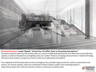 Winning Submission: Joseph Filippelli, “Vertical Flux: The Office Tower as Fluctuating Atmospheres”
By restructuring the typical horizontal floor plate as a vertical module with penetrations that allow heat to naturally flow
upward, a variety of temperature and lighting zones are created. Thanks to emerging advancements in mobile technology
and active work surfaces, occupants are free to seek out an appropriate atmosphere.
The employment of thermally active furniture throughout then provides opportunities for comfort customization and
privacy. The vertical modules, which are comprised of diverse climatic comfort zones allowing people to
make choices about their work environment, contain a continuous circulation path.

 