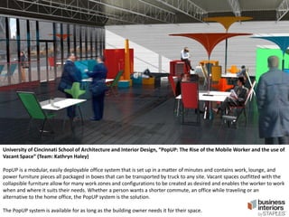 University of Cincinnati School of Architecture and Interior Design, “PopUP: The Rise of the Mobile Worker and the use of
Vacant Space” (Team: Kathryn Haley)
PopUP is a modular, easily deployable office system that is set up in a matter of minutes and contains work, lounge, and
power furniture pieces all packaged in boxes that can be transported by truck to any site. Vacant spaces outfitted with the
collapsible furniture allow for many work zones and configurations to be created as desired and enables the worker to work
when and where it suits their needs. Whether a person wants a shorter commute, an office while traveling or an
alternative to the home office, the PopUP system is the solution.
The PopUP system is available for as long as the building owner needs it for their space.

 