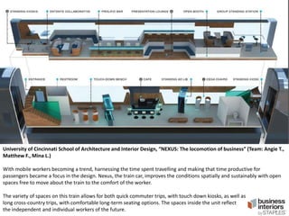 University of Cincinnati School of Architecture and Interior Design, “NEXUS: The locomotion of business” (Team: Angie T.,
Matthew F., Mina L.)
With mobile workers becoming a trend, harnessing the time spent travelling and making that time productive for
passengers became a focus in the design. Nexus, the train car, improves the conditions spatially and sustainably with open
spaces free to move about the train to the comfort of the worker.
The variety of spaces on this train allows for both quick commuter trips, with touch down kiosks, as well as
long cross-country trips, with comfortable long-term seating options. The spaces inside the unit reflect
the independent and individual workers of the future.

 