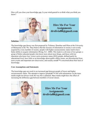 How will you close your knowledge gap, Is your mind geared to re-think what you think you
know?
Solution
The knowledge gap theory was first proposed by Tichenor, Donohue and Olien at the University
of Minnesota in the 70s. They believe that the increase of information in society is not evenly
acquired by every member of society: people with higher socioeconomic status tend to have
better ability to acquire information (Weng, S.C. 2000). This leads to a division of two groups: a
group of better-educated people who know more about most things, and those with low
education who know less. Lower socio-economic status (SES) people, defined partly by
educational level, have little or no knowledge about public affairs issues, are disconnected from
news events and important new discoveries, and usually arenâ€™t concerned about their lack of
knowledge.
Core Assumptions and Statements
The knowledge gap can result in an increased gap between people of lower and higher
socioeconomic status. The attempt to improve peopleâ€™s life with information via the mass
media might not always work the way this is planned. Mass media might have the effect of
increasing the difference gap between members of social classes.
 
