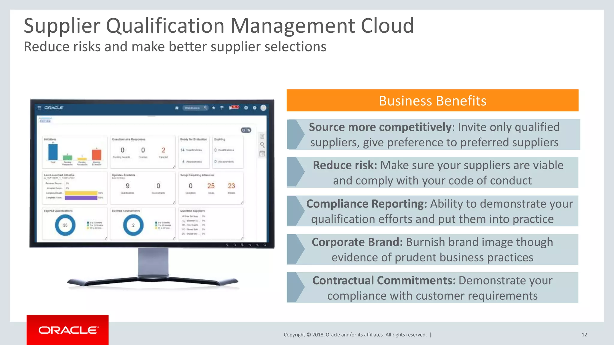 Copyright © 2018, Oracle and/or its affiliates. All rights reserved. |
Supplier Qualification Management Cloud
Reduce risks and make better supplier selections
12
Business Benefits
Source more competitively: Invite only qualified
suppliers, give preference to preferred suppliers
Reduce risk: Make sure your suppliers are viable
and comply with your code of conduct
Compliance Reporting: Ability to demonstrate your
qualification efforts and put them into practice
Corporate Brand: Burnish brand image though
evidence of prudent business practices
Contractual Commitments: Demonstrate your
compliance with customer requirements
 