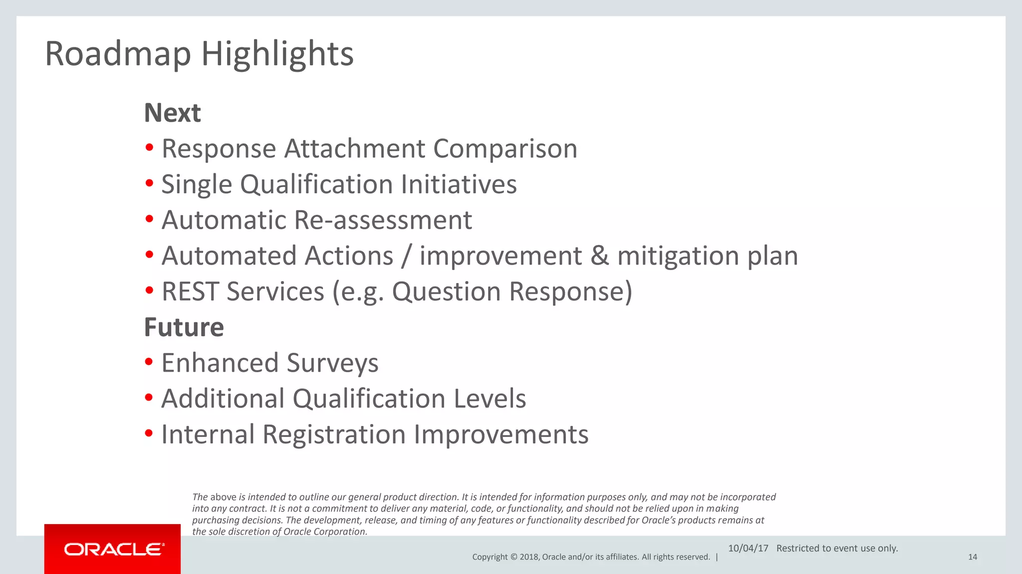 Copyright © 2018, Oracle and/or its affiliates. All rights reserved. | 14
Roadmap Highlights
Next
• Response Attachment Comparison
• Single Qualification Initiatives
• Automatic Re-assessment
• Automated Actions / improvement & mitigation plan
• REST Services (e.g. Question Response)
Future
• Enhanced Surveys
• Additional Qualification Levels
• Internal Registration Improvements
The above is intended to outline our general product direction. It is intended for information purposes only, and may not be incorporated
into any contract. It is not a commitment to deliver any material, code, or functionality, and should not be relied upon in making
purchasing decisions. The development, release, and timing of any features or functionality described for Oracle’s products remains at
the sole discretion of Oracle Corporation.
10/04/17 Restricted to event use only.
 