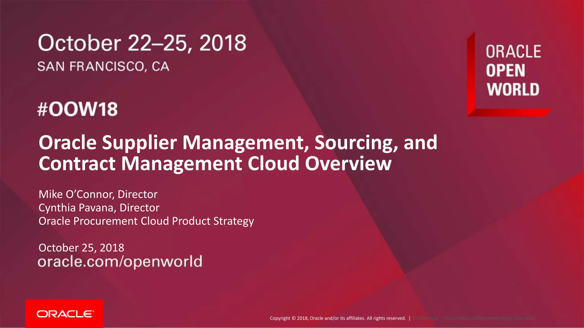 Copyright © 2018, Oracle and/or its affiliates. All rights reserved. | Confidential – Oracle Internal/Restricted/Highly Restricted
Oracle Supplier Management, Sourcing, and
Contract Management Cloud Overview
Mike O’Connor, Director
Cynthia Pavana, Director
Oracle Procurement Cloud Product Strategy
October 25, 2018
 