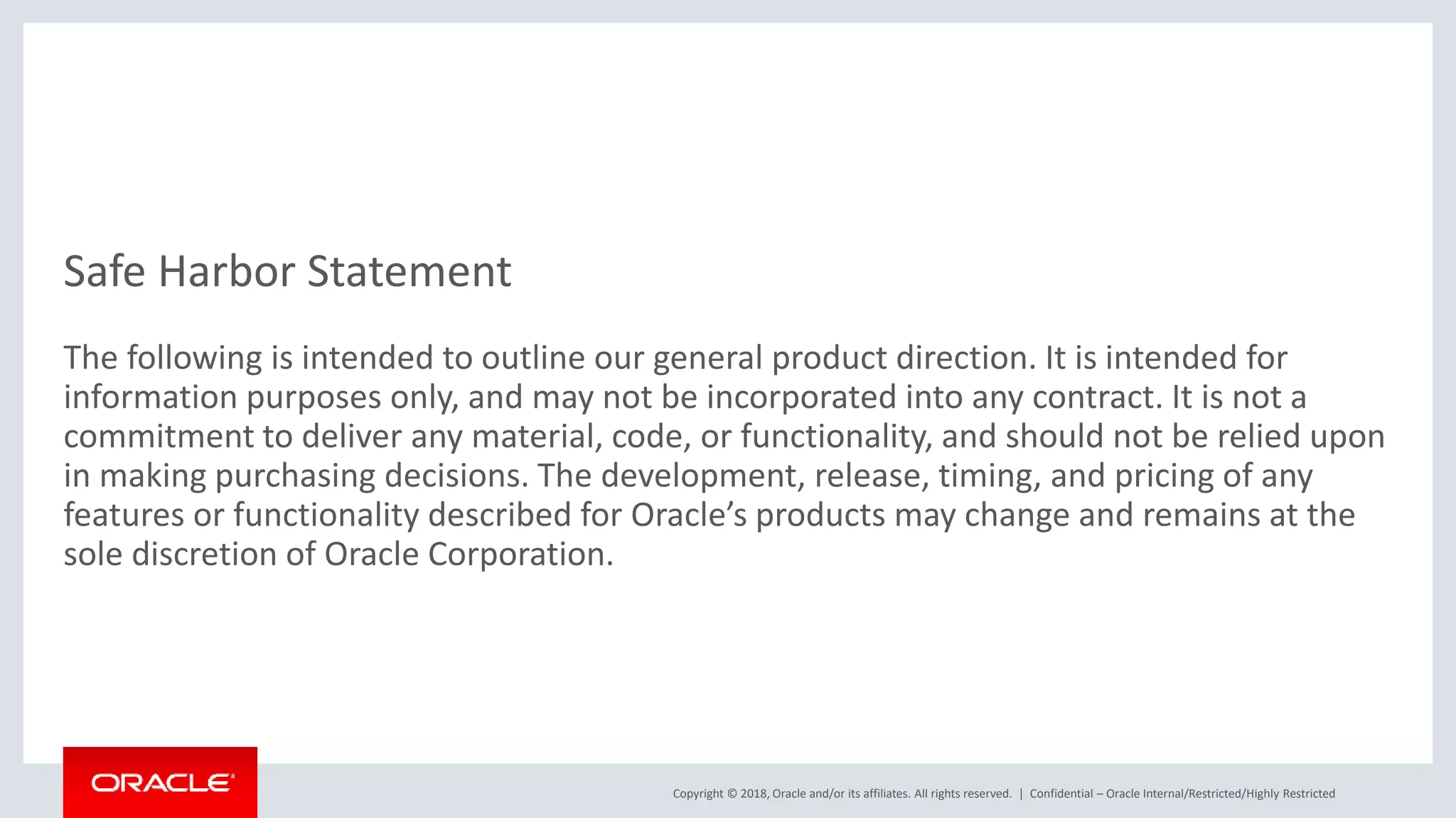 Copyright © 2018, Oracle and/or its affiliates. All rights reserved. |
Safe Harbor Statement
The following is intended to outline our general product direction. It is intended for
information purposes only, and may not be incorporated into any contract. It is not a
commitment to deliver any material, code, or functionality, and should not be relied upon
in making purchasing decisions. The development, release, timing, and pricing of any
features or functionality described for Oracle’s products may change and remains at the
sole discretion of Oracle Corporation.
Confidential – Oracle Internal/Restricted/Highly Restricted
 