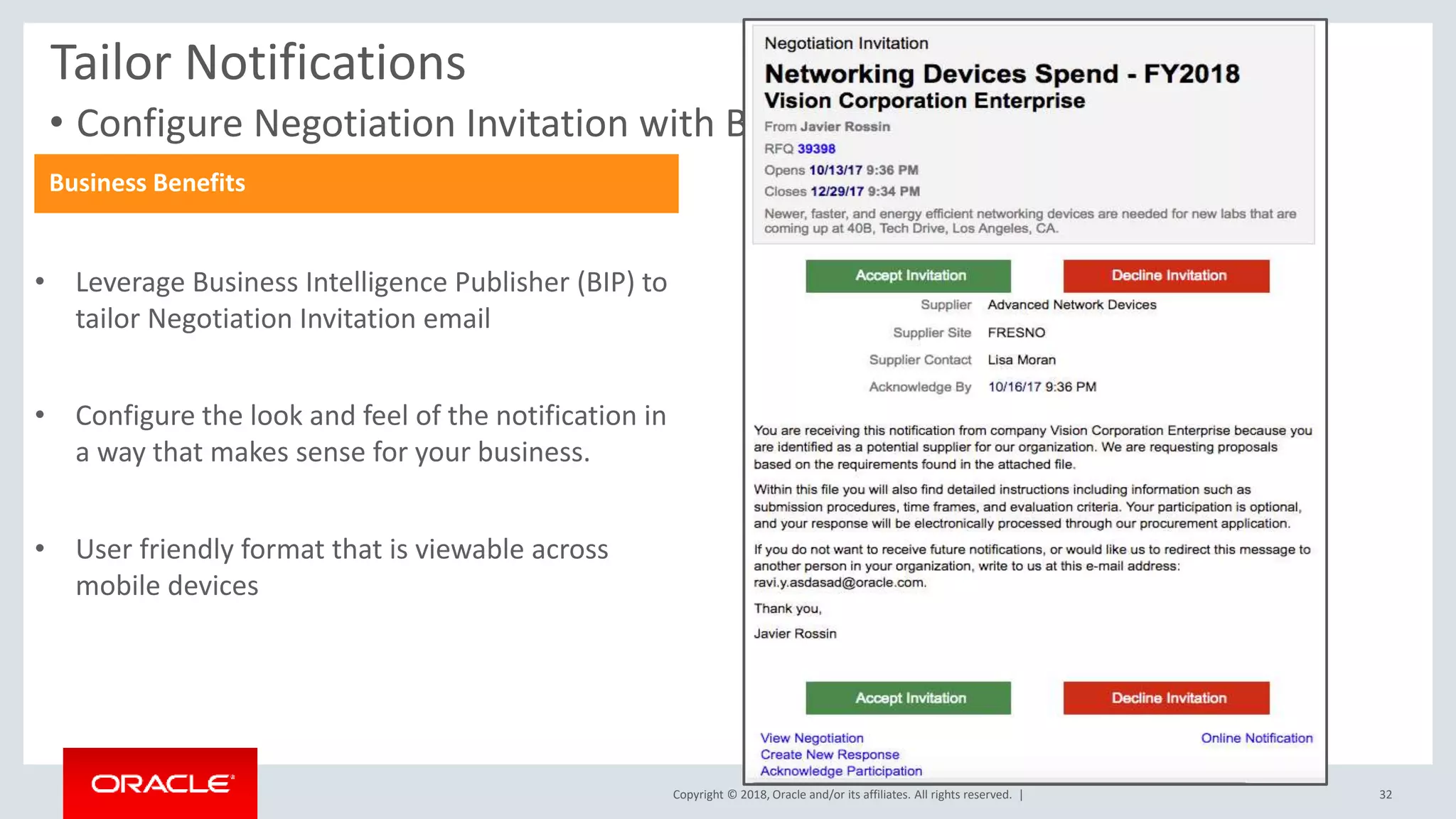 Copyright © 2018, Oracle and/or its affiliates. All rights reserved. |
• Configure Negotiation Invitation with BIP
Tailor Notifications
Business Benefits
• Leverage Business Intelligence Publisher (BIP) to
tailor Negotiation Invitation email
• Configure the look and feel of the notification in
a way that makes sense for your business.
• User friendly format that is viewable across
mobile devices
32
 