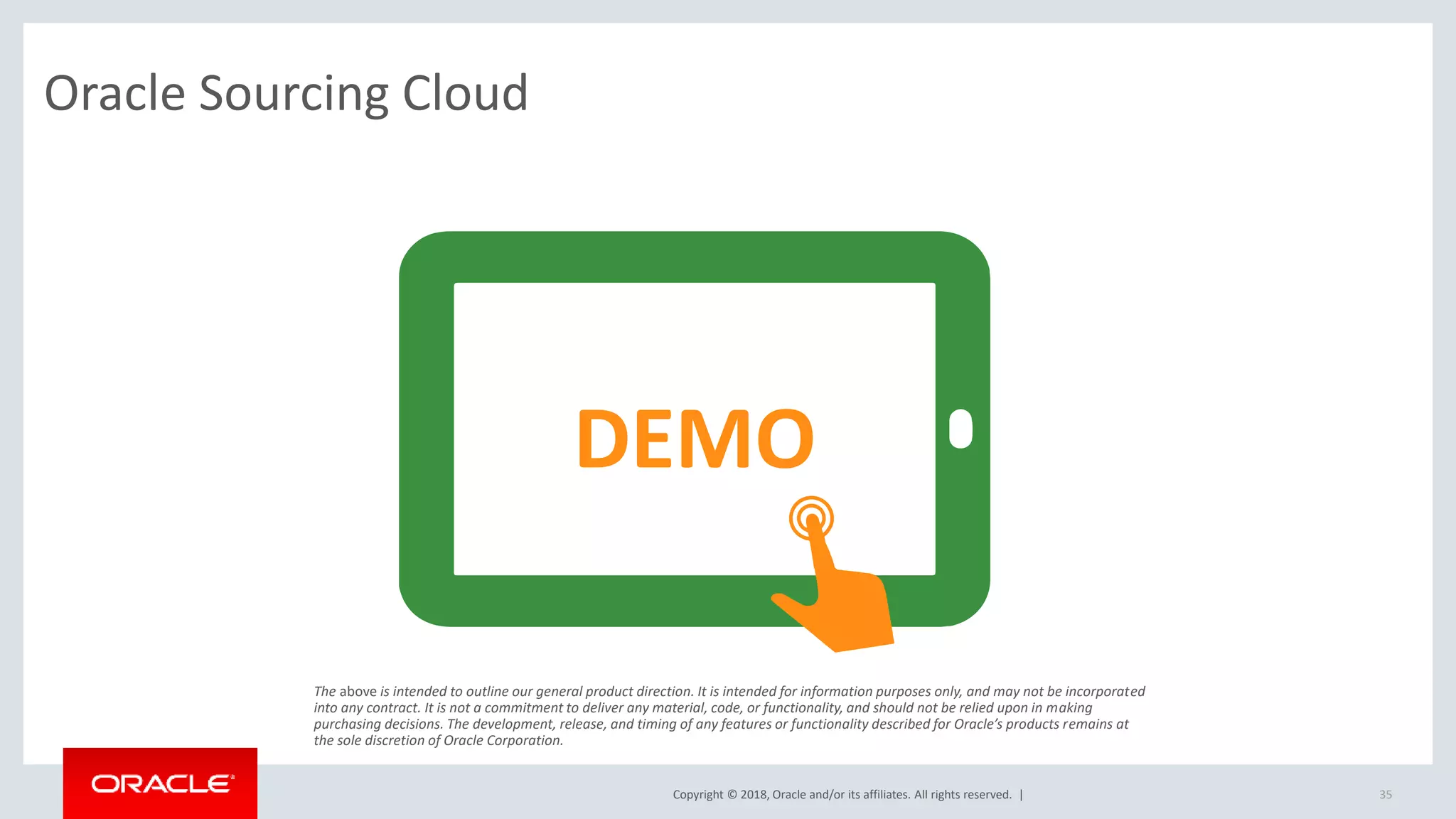 Copyright © 2018, Oracle and/or its affiliates. All rights reserved. | 35
Oracle Sourcing Cloud
DEMO
The above is intended to outline our general product direction. It is intended for information purposes only, and may not be incorporated
into any contract. It is not a commitment to deliver any material, code, or functionality, and should not be relied upon in making
purchasing decisions. The development, release, and timing of any features or functionality described for Oracle’s products remains at
the sole discretion of Oracle Corporation.
 
