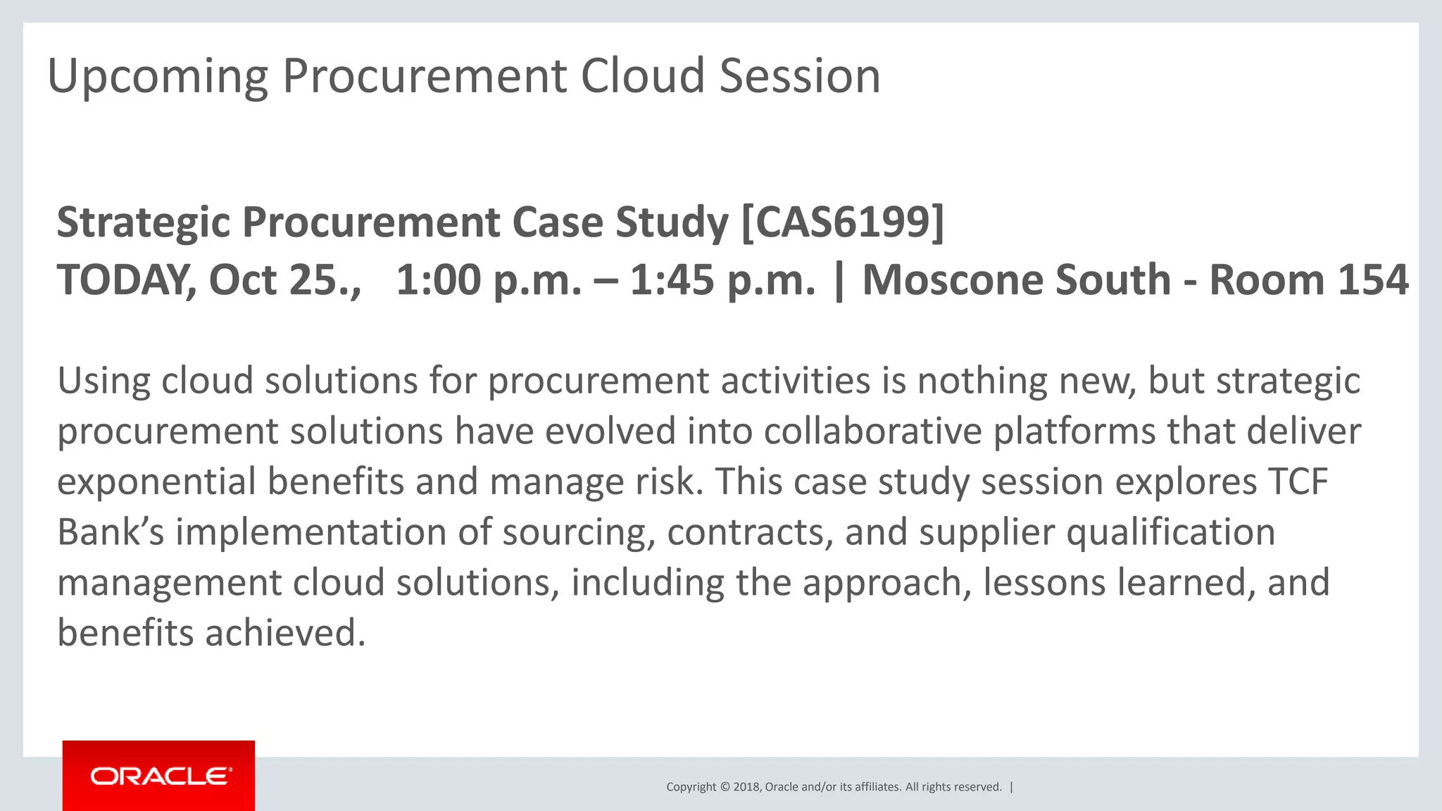 Copyright © 2018, Oracle and/or its affiliates. All rights reserved. |
Upcoming Procurement Cloud Session
Strategic Procurement Case Study [CAS6199]
TODAY, Oct 25., 1:00 p.m. – 1:45 p.m. | Moscone South - Room 154
Using cloud solutions for procurement activities is nothing new, but strategic
procurement solutions have evolved into collaborative platforms that deliver
exponential benefits and manage risk. This case study session explores TCF
Bank’s implementation of sourcing, contracts, and supplier qualification
management cloud solutions, including the approach, lessons learned, and
benefits achieved.
 