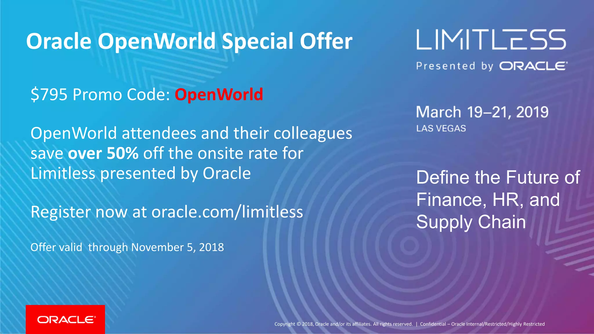 Copyright © 2018, Oracle and/or its affiliates. All rights reserved. |
Define the Future of
Finance, HR, and
Supply Chain
Confidential – Oracle Internal/Restricted/Highly Restricted
Oracle OpenWorld Special Offer
$795 Promo Code: OpenWorld
OpenWorld attendees and their colleagues
save over 50% off the onsite rate for
Limitless presented by Oracle
Register now at oracle.com/limitless
Offer valid through November 5, 2018
 