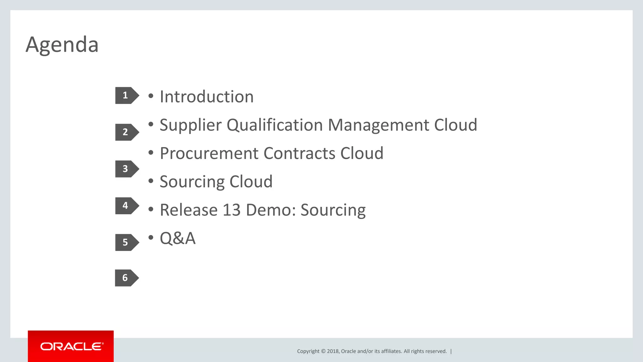 Copyright © 2018, Oracle and/or its affiliates. All rights reserved. |
Agenda
• Introduction
• Supplier Qualification Management Cloud
• Procurement Contracts Cloud
• Sourcing Cloud
• Release 13 Demo: Sourcing
• Q&A
1
2
3
4
5
6
 