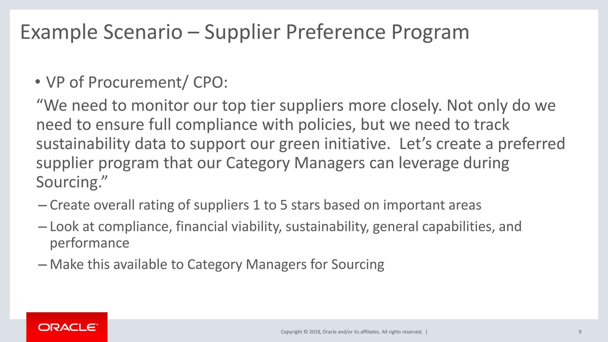 Copyright © 2018, Oracle and/or its affiliates. All rights reserved. |
“We need to monitor our top tier suppliers more closely. Not only do we
need to ensure full compliance with policies, but we need to track
sustainability data to support our green initiative. Let’s create a preferred
supplier program that our Category Managers can leverage during
Sourcing.”
– Create overall rating of suppliers 1 to 5 stars based on important areas
– Look at compliance, financial viability, sustainability, general capabilities, and
performance
– Make this available to Category Managers for Sourcing
• VP of Procurement/ CPO:
9
Example Scenario – Supplier Preference Program
 