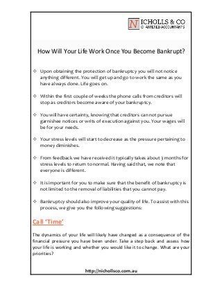 How Will Your Life Work Once You Become Bankrupt?
http://nichollsco.com.au
 Upon obtaining the protection of bankruptcy you will not notice
anything different. You will get up and go to work the same as you
have always done. Life goes on.
 Within the first couple of weeks the phone calls from creditors will
stop as creditors become aware of your bankruptcy.
 You will have certainty, knowing that creditors can not pursue
garnishee notices or writs of execution against you. Your wages will
be for your needs.
 Your stress levels will start to decrease as the pressure pertaining to
money diminishes.
 From feedback we have received it typically takes about 3 months for
stress levels to return to normal. Having said that, we note that
everyone is different.
 It is important for you to make sure that the benefit of bankruptcy is
not limited to the removal of liabilities that you cannot pay.
 Bankruptcy should also improve your quality of life. To assist with this
process, we give you the following suggestions:
Call ‘Time’
The dynamics of your life will likely have changed as a consequence of the
financial pressure you have been under. Take a step back and assess how
your life is working and whether you would like it to change. What are your
priorities?
 