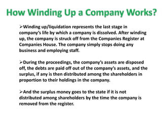 Winding up/liquidation represents the last stage in
company’s life by which a company is dissolved. After winding
up, the company is struck off from the Companies Register at
Companies House. The company simply stops doing any
business and employing staff.
During the proceedings, the company’s assets are disposed
off, the debts are paid off out of the company’s assets, and the
surplus, if any is then distributed among the shareholders in
proportion to their holdings in the company.
And the surplus money goes to the state if it is not
distributed among shareholders by the time the company is
removed from the register.
 