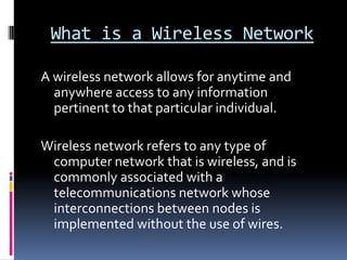 What is a Wireless NetworkA wireless network allows for anytime and anywhere access to any information pertinent to that particular individual.Wireless network refers to any type of computer network that is wireless, and is commonly associated with a telecommunications network whose interconnections between nodes is implemented without the use of wires.