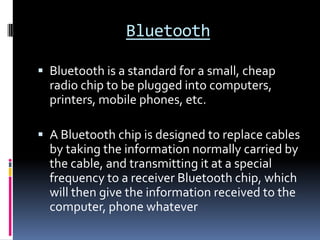 BluetoothBluetooth is a standard for a small, cheap radio chip to be plugged into computers, printers, mobile phones, etc. A Bluetooth chip is designed to replace cables by taking the information normally carried by the cable, and transmitting it at a special frequency to a receiver Bluetooth chip, which will then give the information received to the computer, phone whatever